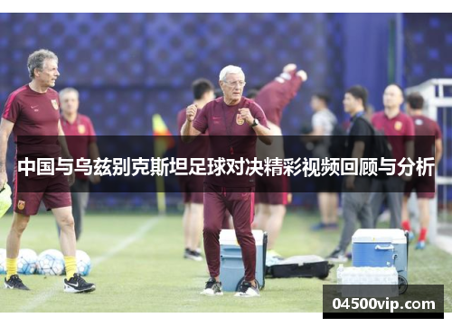 中国与乌兹别克斯坦足球对决精彩视频回顾与分析