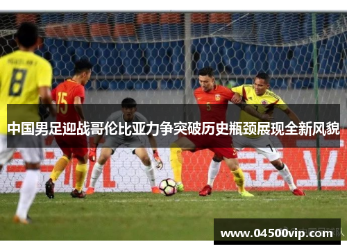 中国男足迎战哥伦比亚力争突破历史瓶颈展现全新风貌