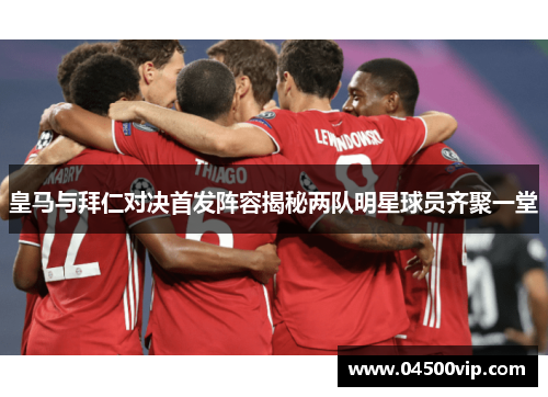 皇马与拜仁对决首发阵容揭秘两队明星球员齐聚一堂